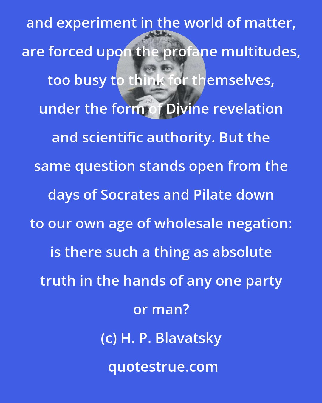 H. P. Blavatsky: The possible truths, hazily perceived in the world of abstraction, like those inferred from observation and experiment in the world of matter, are forced upon the profane multitudes, too busy to think for themselves, under the form of Divine revelation and scientific authority. But the same question stands open from the days of Socrates and Pilate down to our own age of wholesale negation: is there such a thing as absolute truth in the hands of any one party or man?