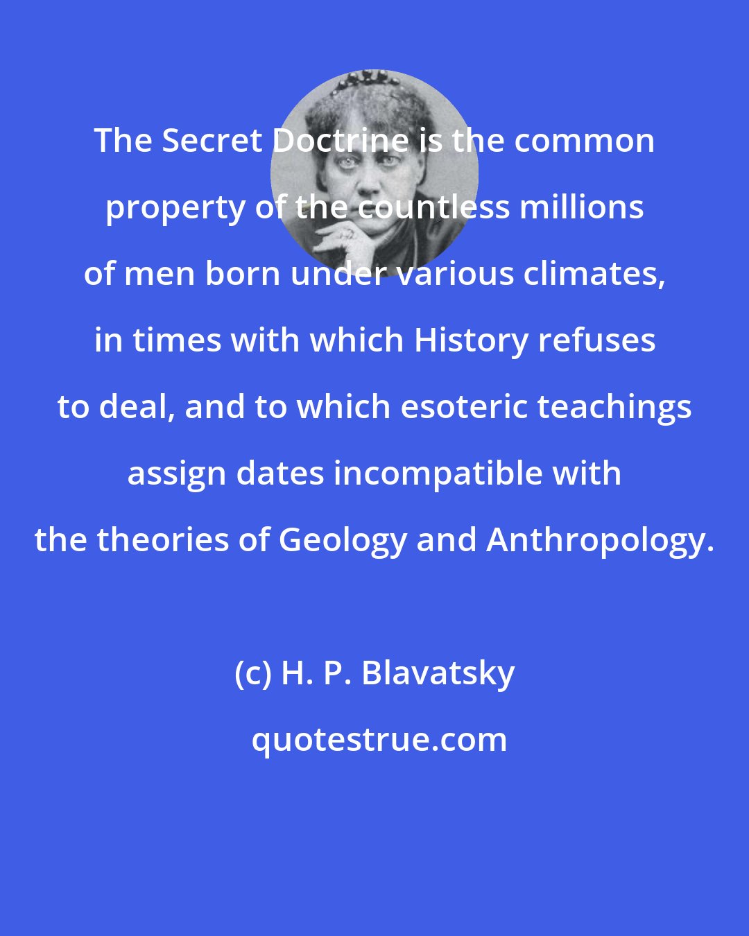 H. P. Blavatsky: The Secret Doctrine is the common property of the countless millions of men born under various climates, in times with which History refuses to deal, and to which esoteric teachings assign dates incompatible with the theories of Geology and Anthropology.