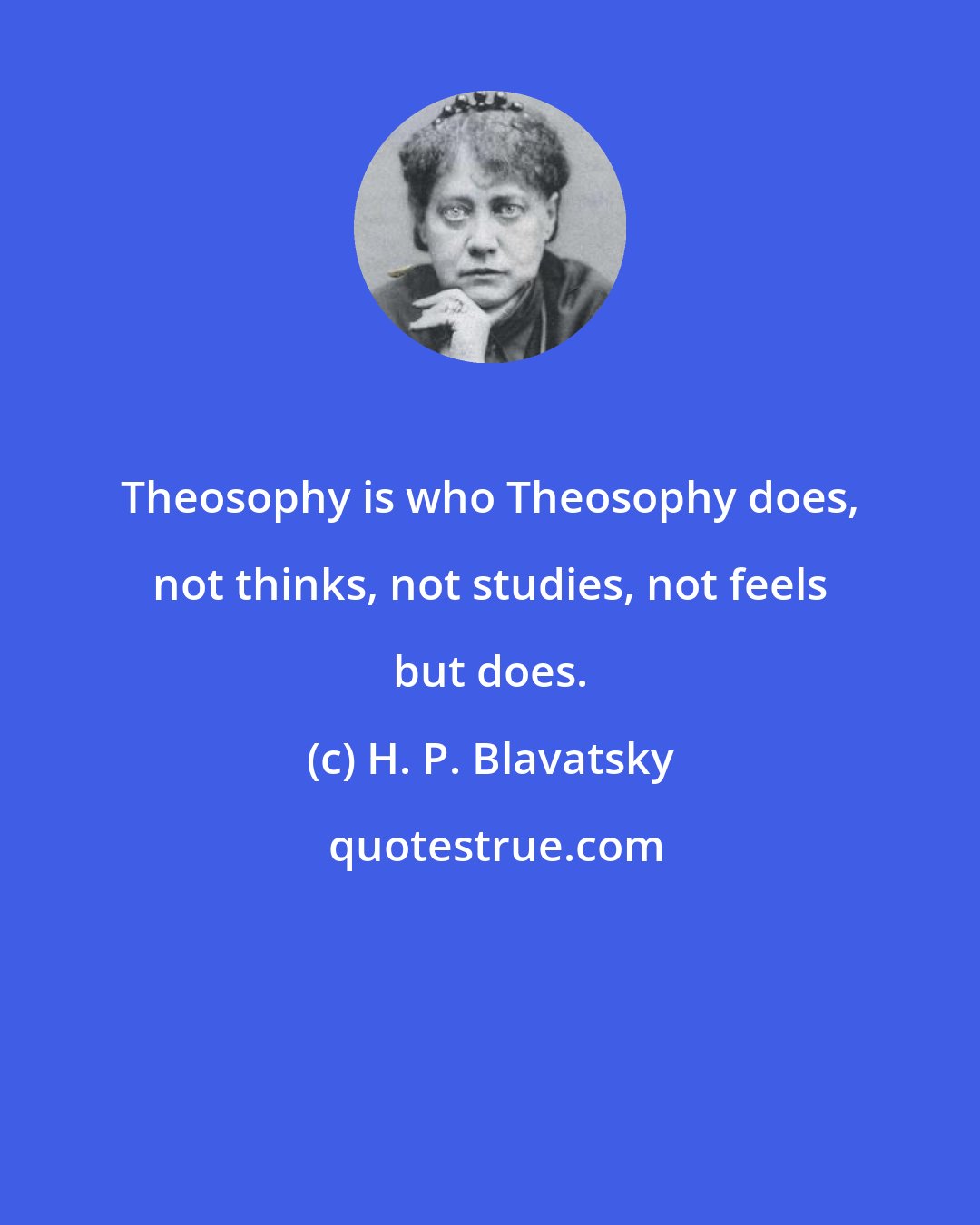 H. P. Blavatsky: Theosophy is who Theosophy does, not thinks, not studies, not feels but does.