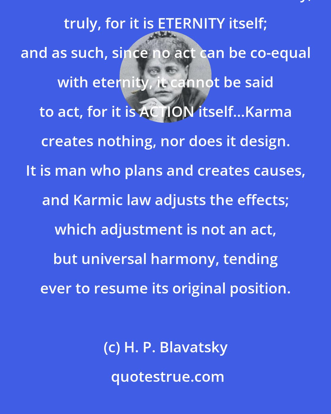 H. P. Blavatsky: This Law -- whether Conscious or Unconscious --predestines nothing and no one. It exists from and in Eternity, truly, for it is ETERNITY itself; and as such, since no act can be co-equal with eternity, it cannot be said to act, for it is ACTION itself...Karma creates nothing, nor does it design. It is man who plans and creates causes, and Karmic law adjusts the effects; which adjustment is not an act, but universal harmony, tending ever to resume its original position.