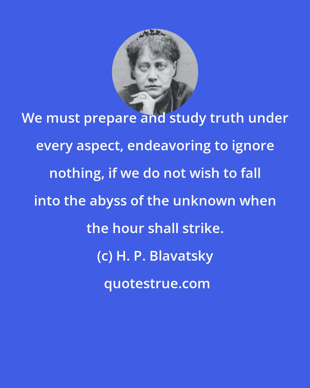 H. P. Blavatsky: We must prepare and study truth under every aspect, endeavoring to ignore nothing, if we do not wish to fall into the abyss of the unknown when the hour shall strike.