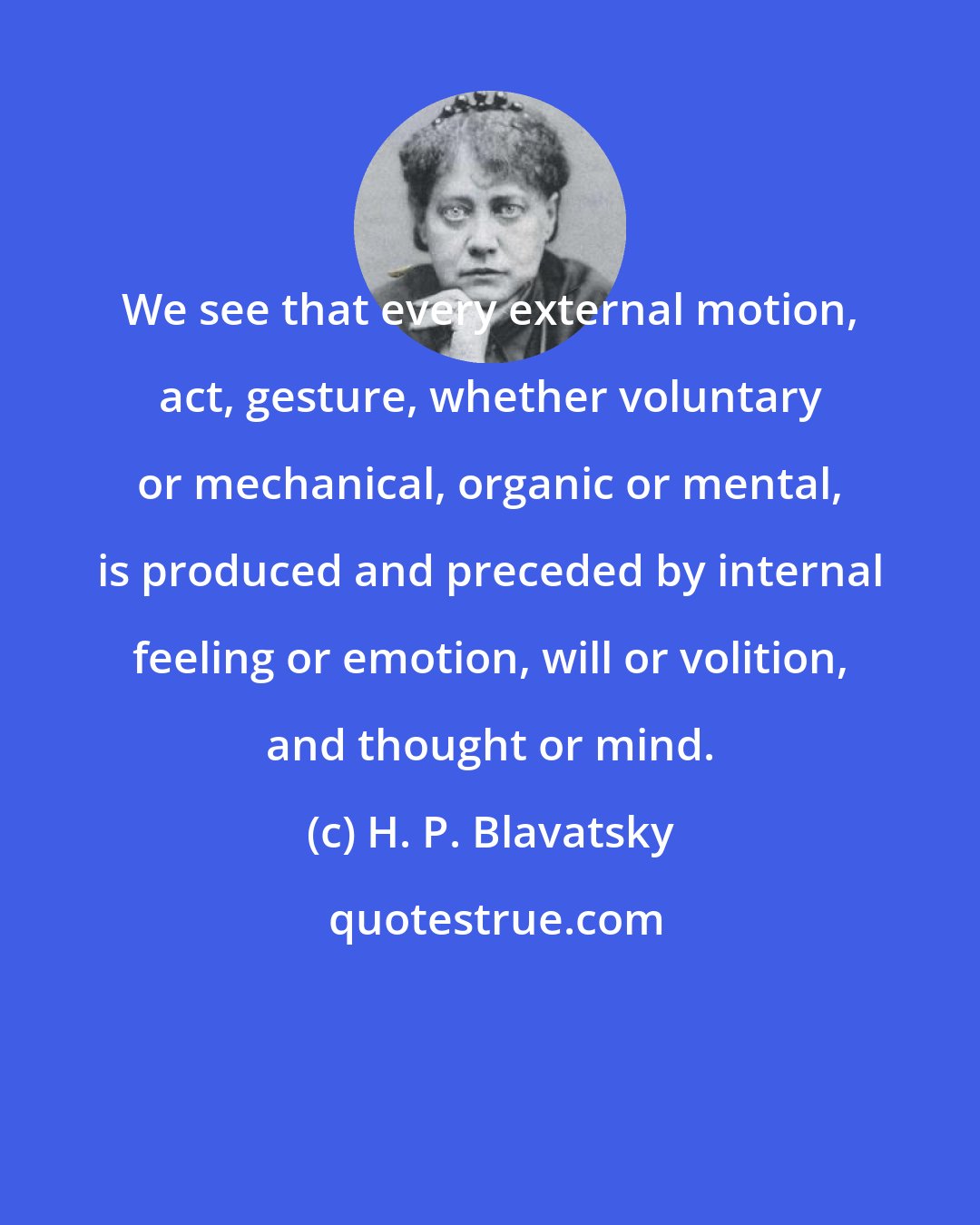 H. P. Blavatsky: We see that every external motion, act, gesture, whether voluntary or mechanical, organic or mental, is produced and preceded by internal feeling or emotion, will or volition, and thought or mind.