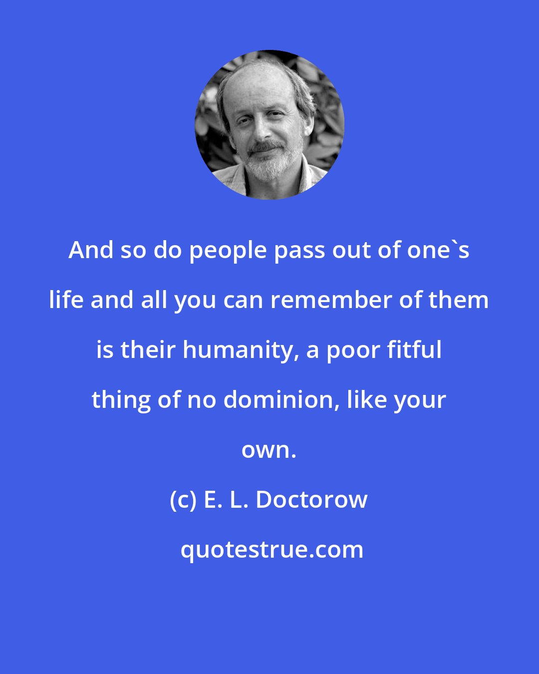 E. L. Doctorow: And so do people pass out of one's life and all you can remember of them is their humanity, a poor fitful thing of no dominion, like your own.