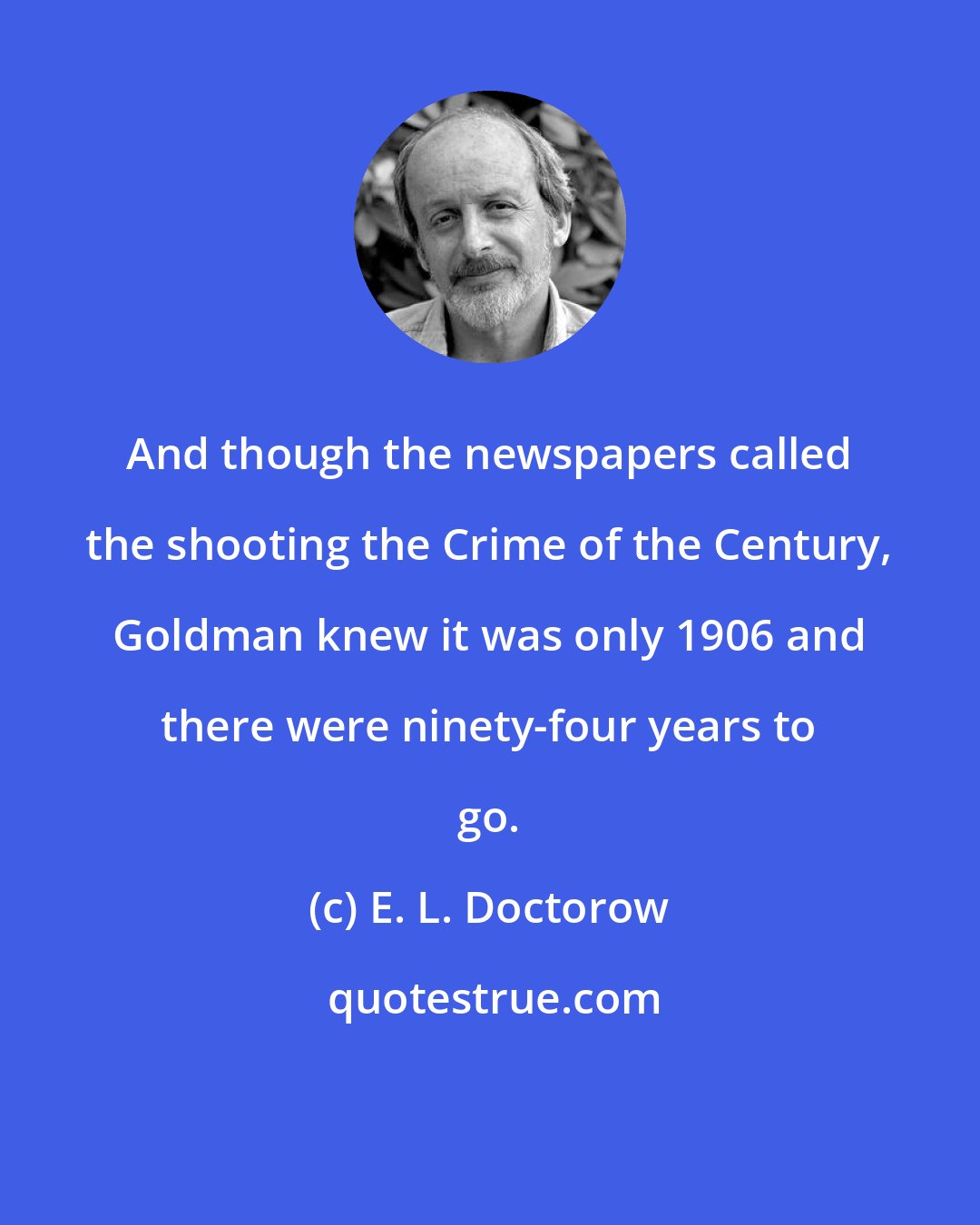 E. L. Doctorow: And though the newspapers called the shooting the Crime of the Century, Goldman knew it was only 1906 and there were ninety-four years to go.