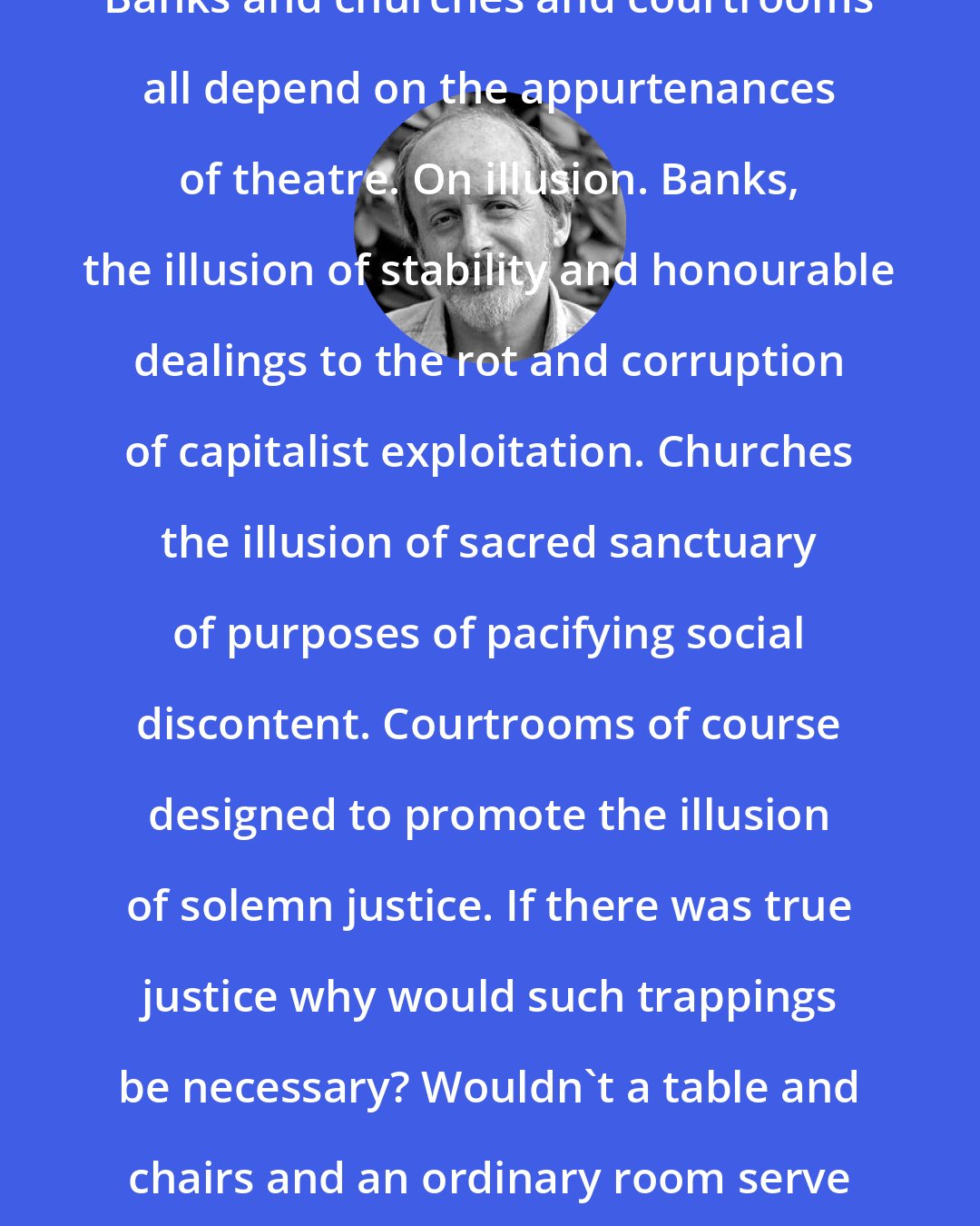 E. L. Doctorow: Banks and churches and courtrooms all depend on the appurtenances of theatre. On illusion. Banks, the illusion of stability and honourable dealings to the rot and corruption of capitalist exploitation. Churches the illusion of sacred sanctuary of purposes of pacifying social discontent. Courtrooms of course designed to promote the illusion of solemn justice. If there was true justice why would such trappings be necessary? Wouldn't a table and chairs and an ordinary room serve just as well?