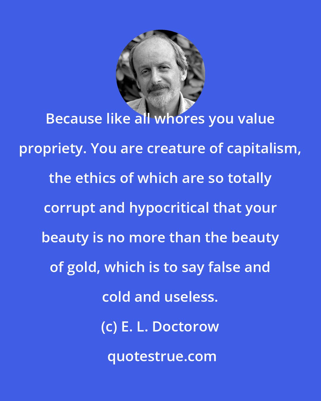 E. L. Doctorow: Because like all whores you value propriety. You are creature of capitalism, the ethics of which are so totally corrupt and hypocritical that your beauty is no more than the beauty of gold, which is to say false and cold and useless.