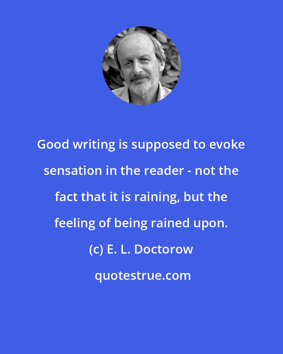 E. L. Doctorow: Good writing is supposed to evoke sensation in the reader - not the fact that it is raining, but the feeling of being rained upon.