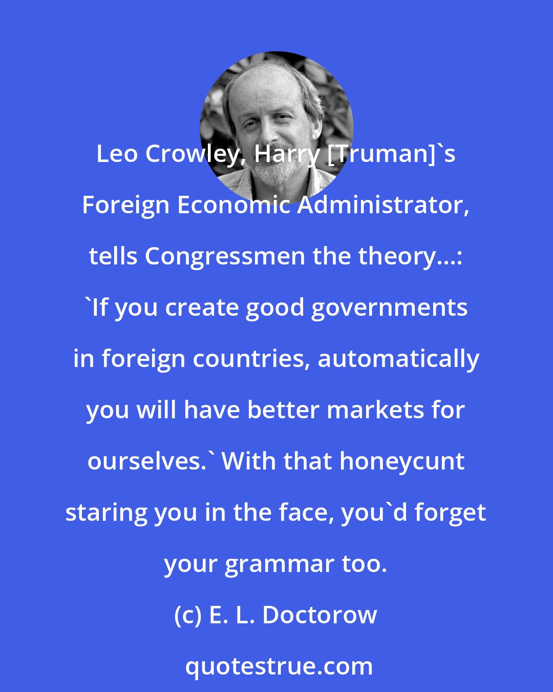 E. L. Doctorow: Leo Crowley, Harry [Truman]'s Foreign Economic Administrator, tells Congressmen the theory...: 'If you create good governments in foreign countries, automatically you will have better markets for ourselves.' With that honeycunt staring you in the face, you'd forget your grammar too.