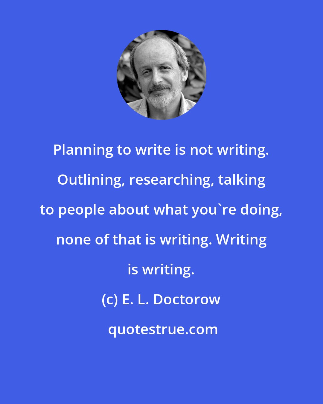 E. L. Doctorow: Planning to write is not writing. Outlining, researching, talking to people about what you're doing, none of that is writing. Writing is writing.