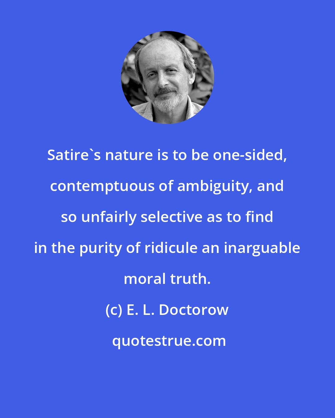 E. L. Doctorow: Satire's nature is to be one-sided, contemptuous of ambiguity, and so unfairly selective as to find in the purity of ridicule an inarguable moral truth.