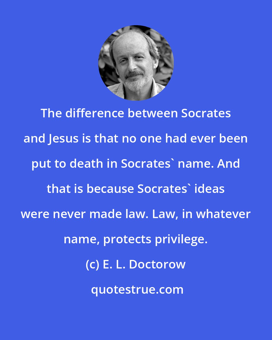 E. L. Doctorow: The difference between Socrates and Jesus is that no one had ever been put to death in Socrates' name. And that is because Socrates' ideas were never made law. Law, in whatever name, protects privilege.