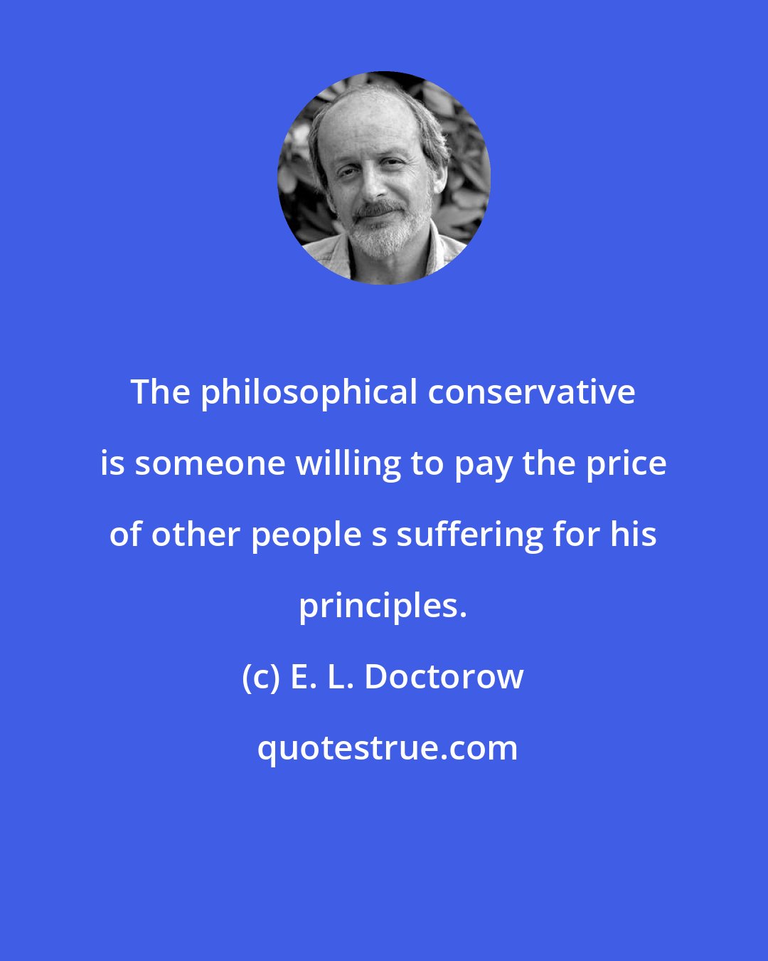 E. L. Doctorow: The philosophical conservative is someone willing to pay the price of other people s suffering for his principles.