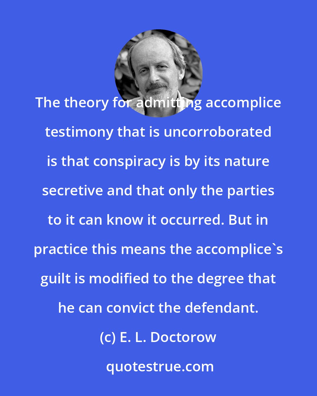 E. L. Doctorow: The theory for admitting accomplice testimony that is uncorroborated is that conspiracy is by its nature secretive and that only the parties to it can know it occurred. But in practice this means the accomplice's guilt is modified to the degree that he can convict the defendant.