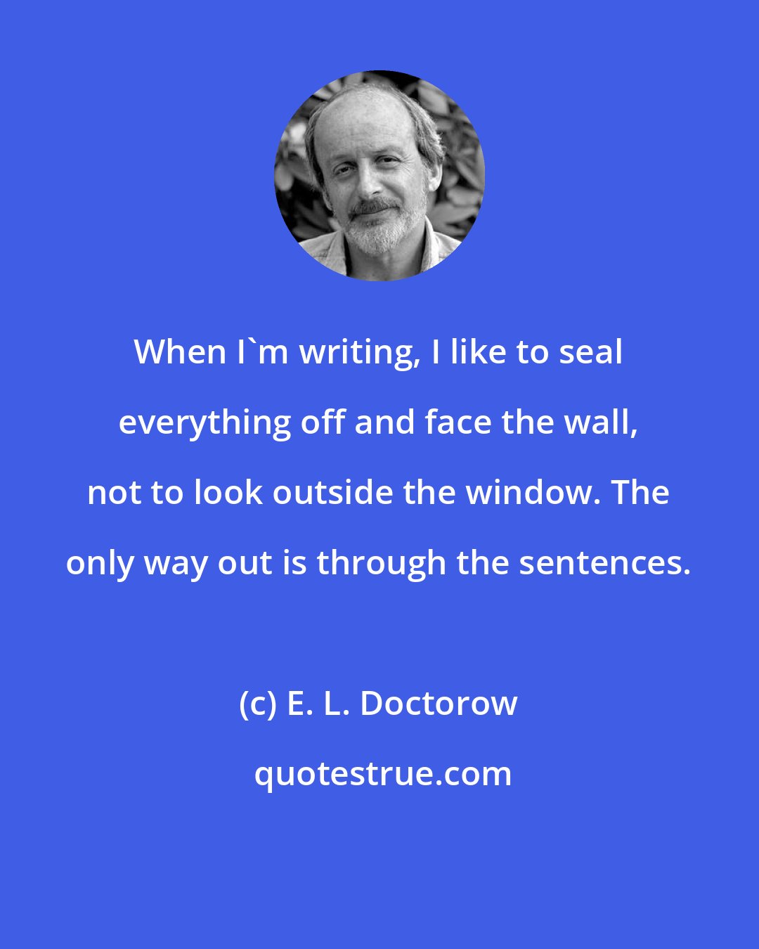 E. L. Doctorow: When I'm writing, I like to seal everything off and face the wall, not to look outside the window. The only way out is through the sentences.