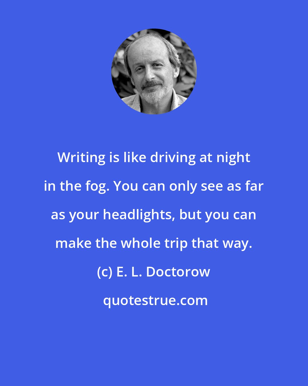 E. L. Doctorow: Writing is like driving at night in the fog. You can only see as far as your headlights, but you can make the whole trip that way.