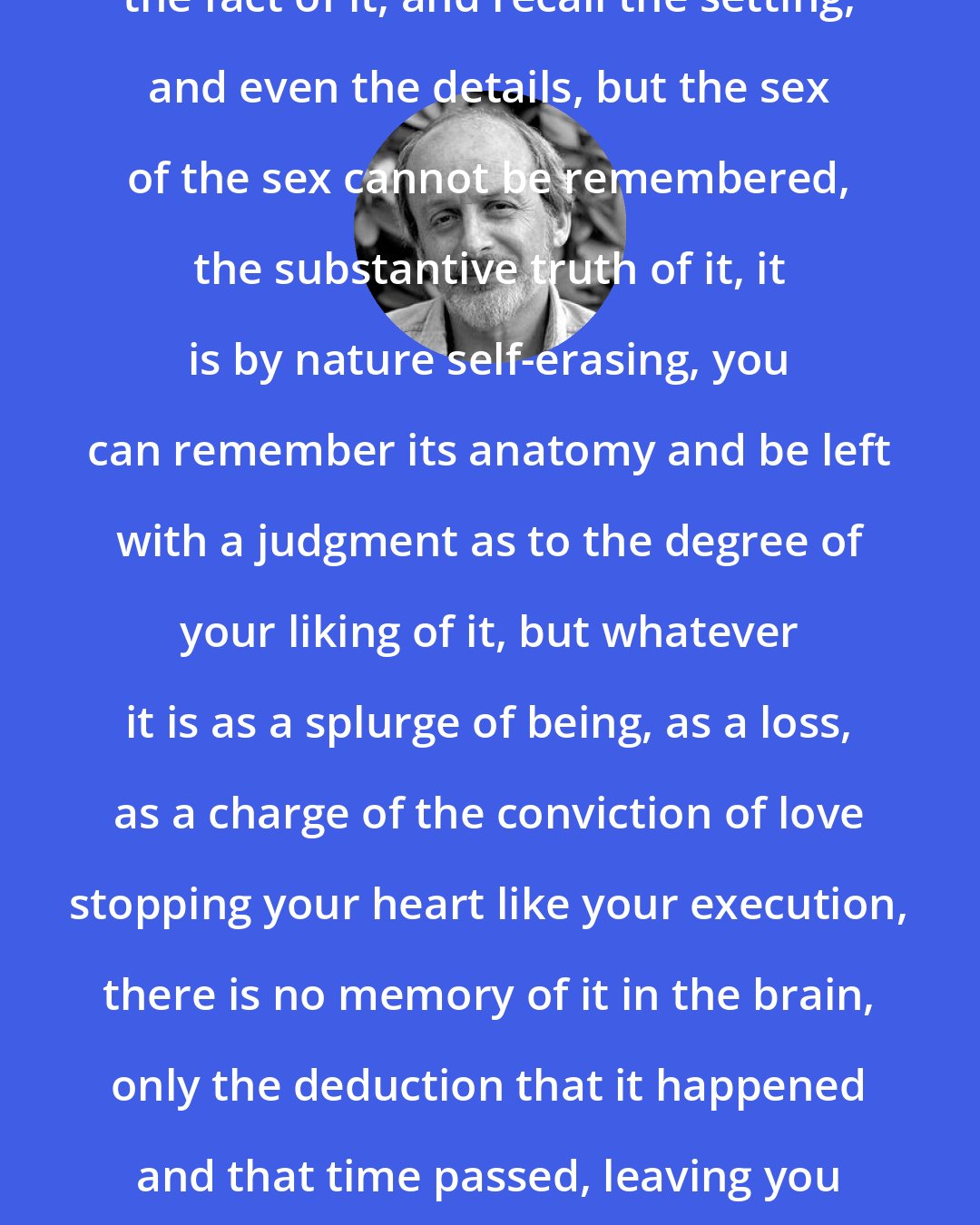 E. L. Doctorow: You can't remember sex. You can remember the fact of it, and recall the setting, and even the details, but the sex of the sex cannot be remembered, the substantive truth of it, it is by nature self-erasing, you can remember its anatomy and be left with a judgment as to the degree of your liking of it, but whatever it is as a splurge of being, as a loss, as a charge of the conviction of love stopping your heart like your execution, there is no memory of it in the brain, only the deduction that it happened and that time passed, leaving you with a silhouette that you want to fill in again.