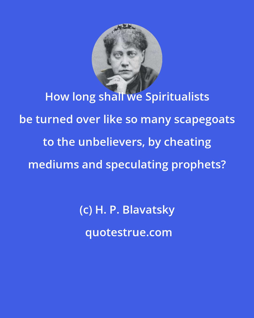 H. P. Blavatsky: How long shall we Spiritualists be turned over like so many scapegoats to the unbelievers, by cheating mediums and speculating prophets?