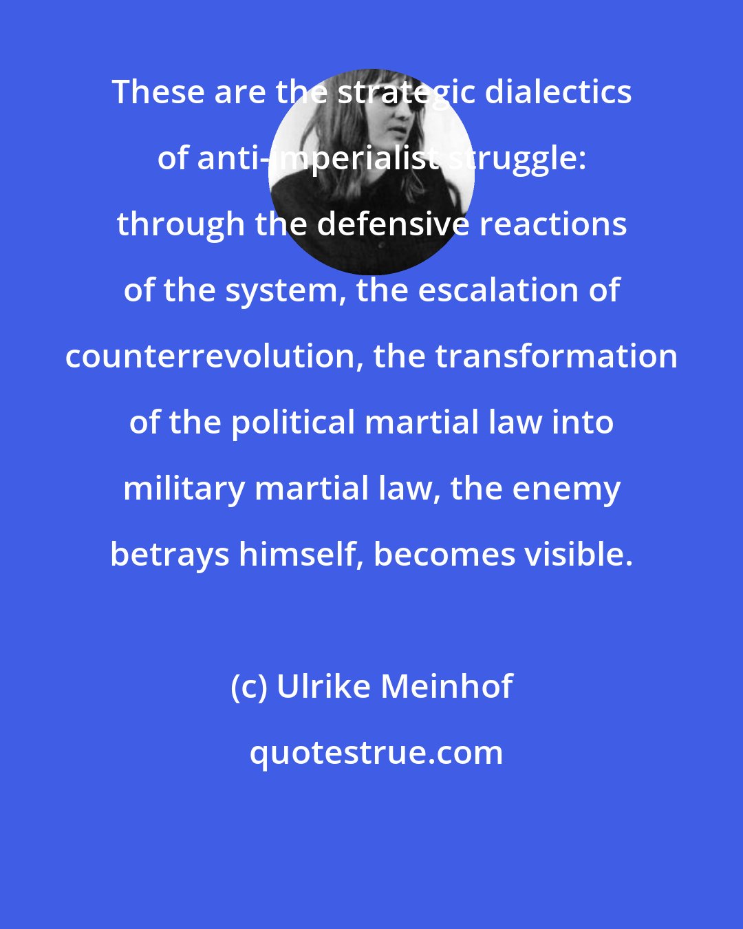 Ulrike Meinhof: These are the strategic dialectics of anti-imperialist struggle: through the defensive reactions of the system, the escalation of counterrevolution, the transformation of the political martial law into military martial law, the enemy betrays himself, becomes visible.