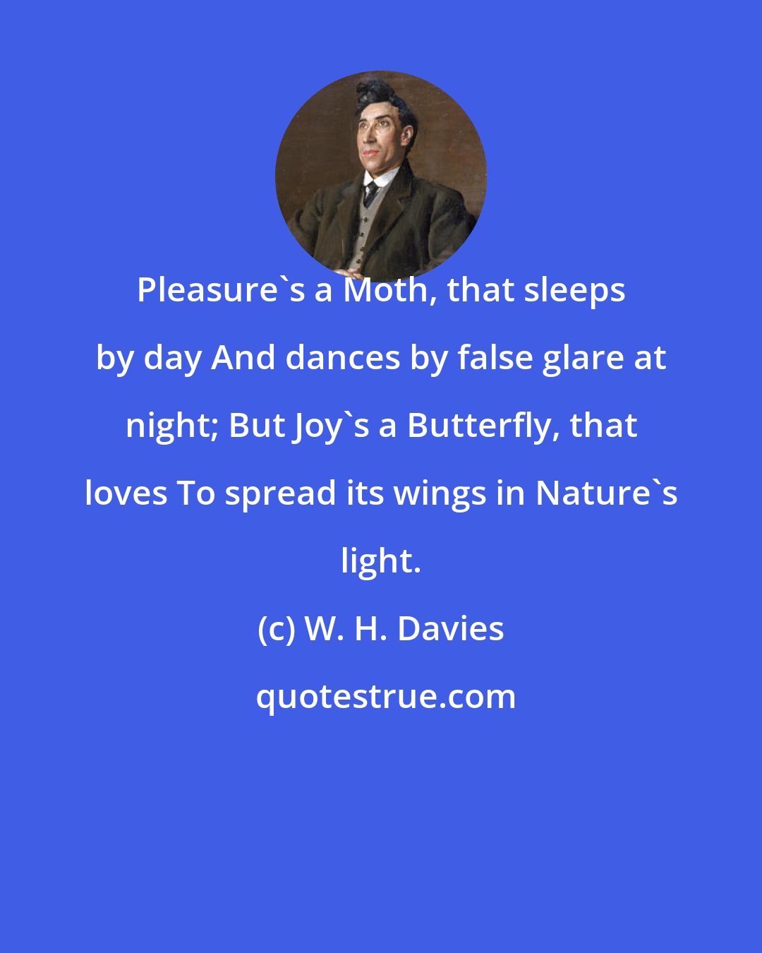 W. H. Davies: Pleasure's a Moth, that sleeps by day And dances by false glare at night; But Joy's a Butterfly, that loves To spread its wings in Nature's light.