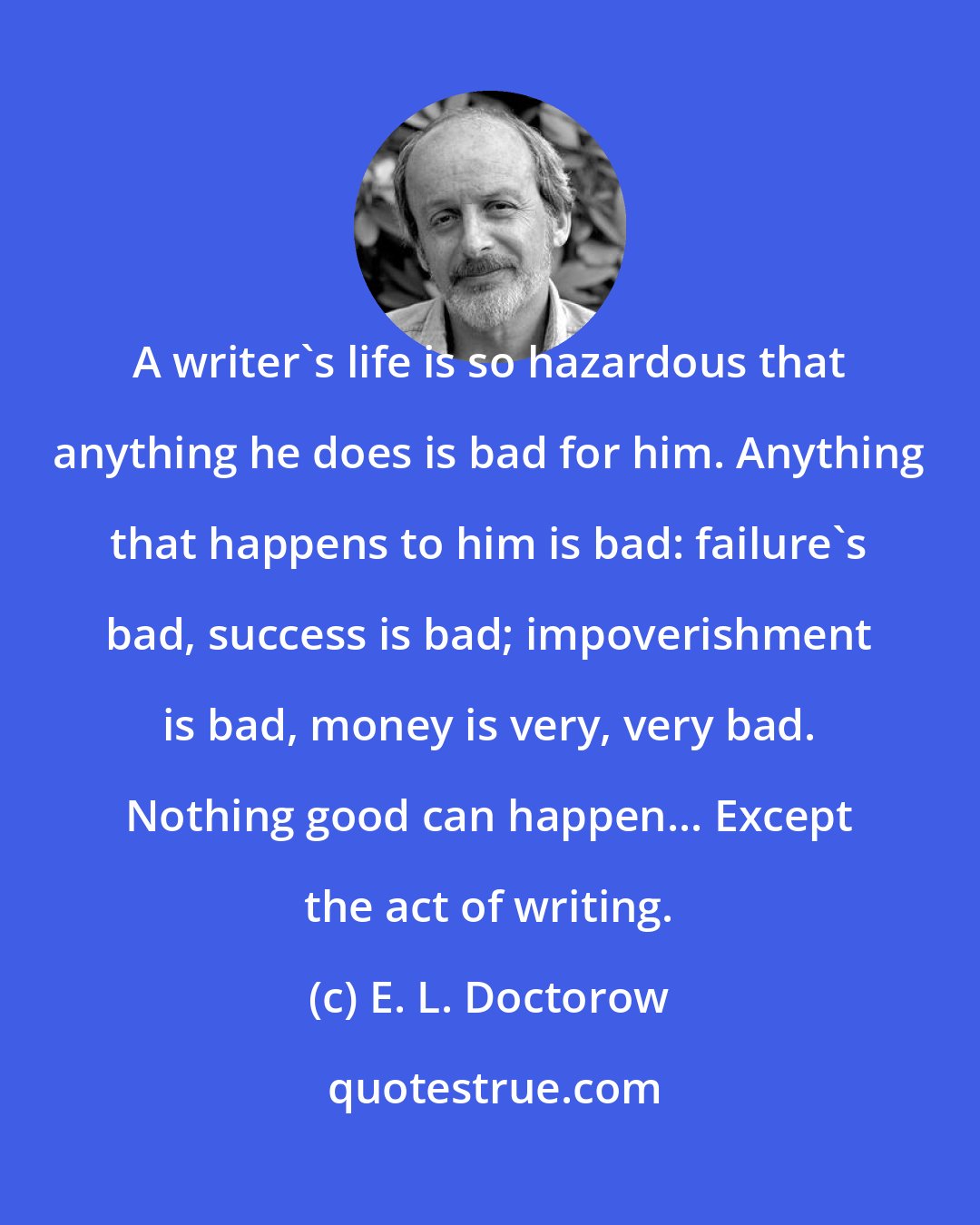 E. L. Doctorow: A writer's life is so hazardous that anything he does is bad for him. Anything that happens to him is bad: failure's bad, success is bad; impoverishment is bad, money is very, very bad. Nothing good can happen... Except the act of writing.