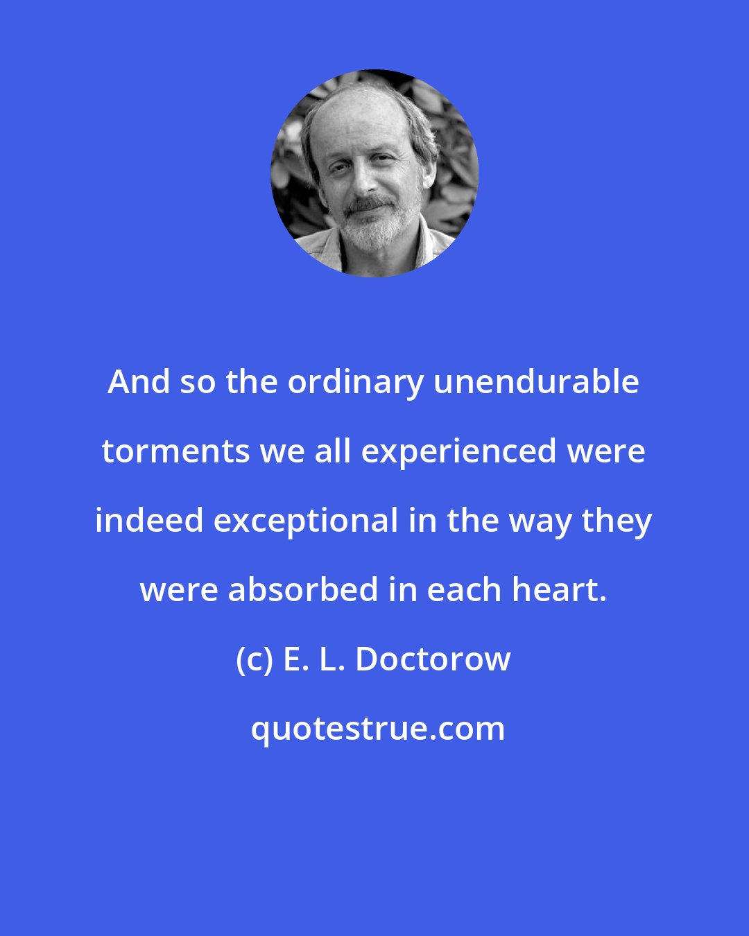 E. L. Doctorow: And so the ordinary unendurable torments we all experienced were indeed exceptional in the way they were absorbed in each heart.