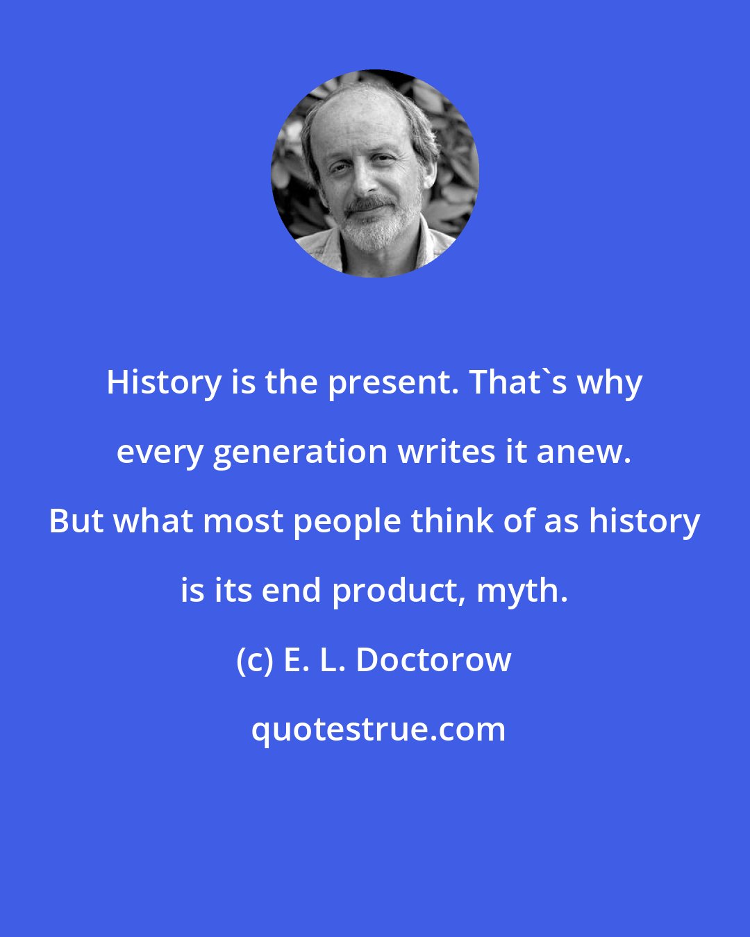 E. L. Doctorow: History is the present. That's why every generation writes it anew. But what most people think of as history is its end product, myth.