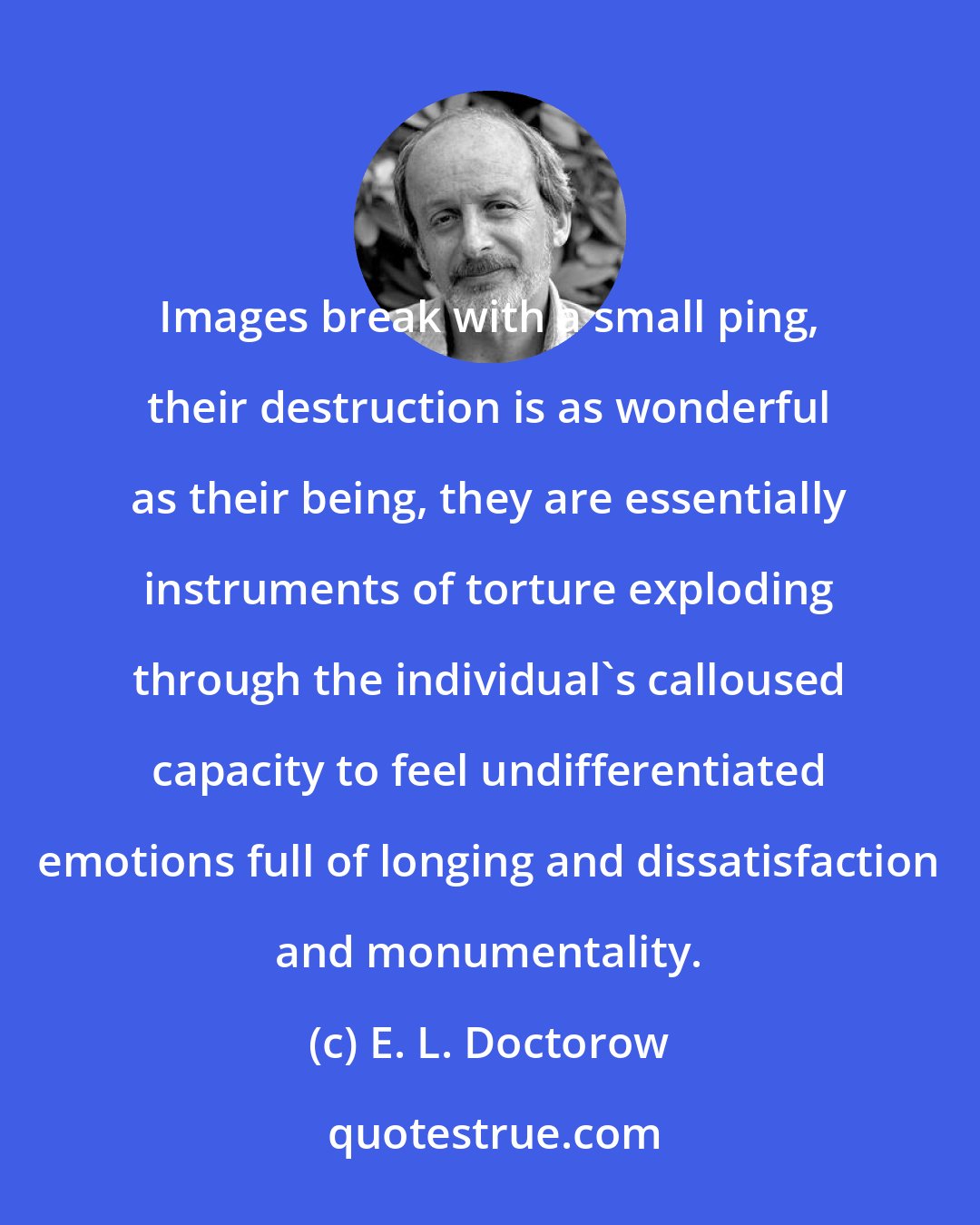 E. L. Doctorow: Images break with a small ping, their destruction is as wonderful as their being, they are essentially instruments of torture exploding through the individual's calloused capacity to feel undifferentiated emotions full of longing and dissatisfaction and monumentality.