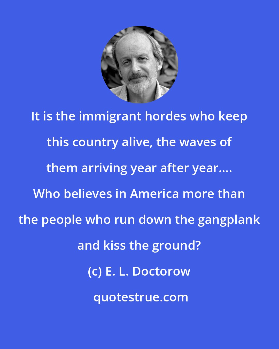 E. L. Doctorow: It is the immigrant hordes who keep this country alive, the waves of them arriving year after year.... Who believes in America more than the people who run down the gangplank and kiss the ground?