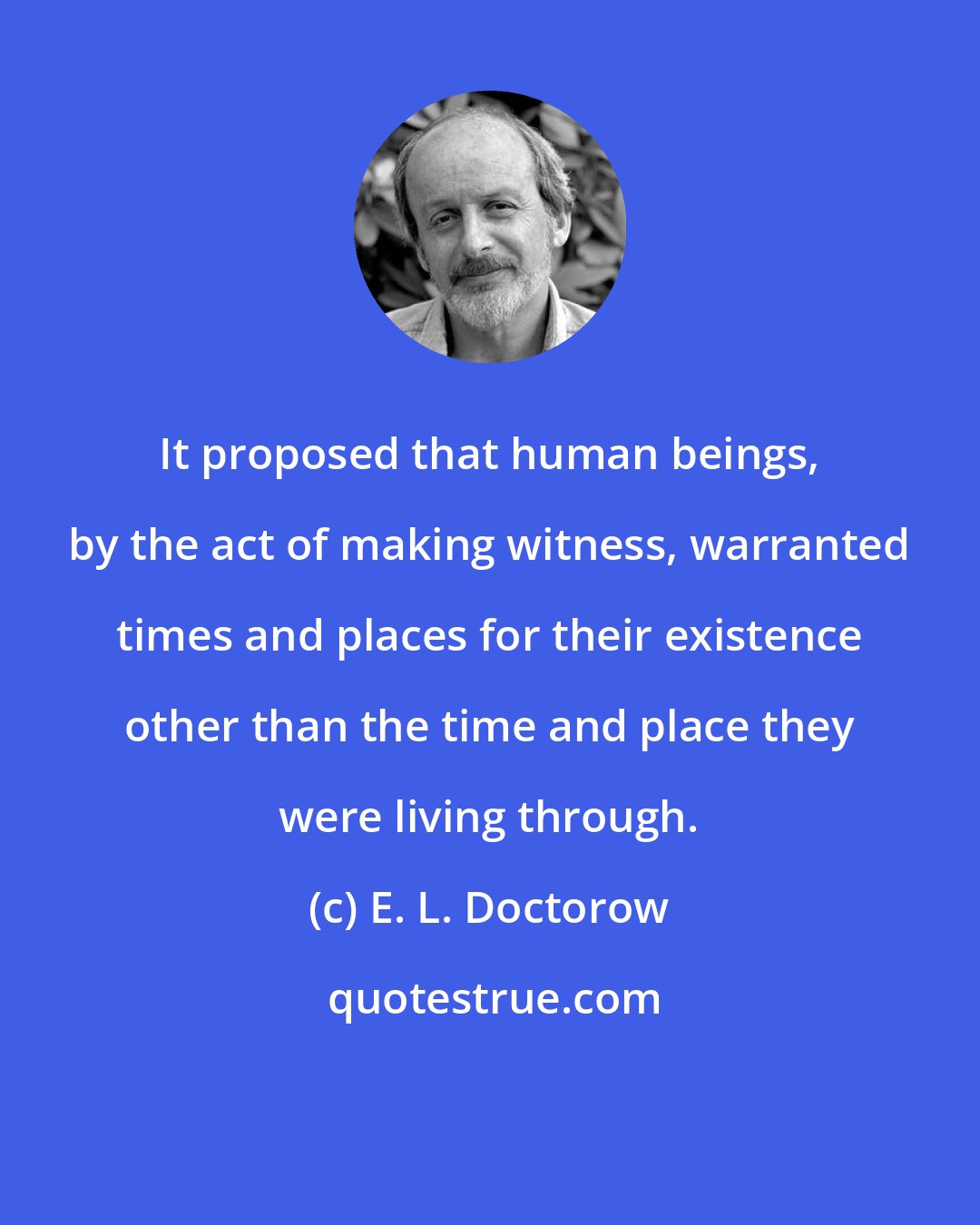 E. L. Doctorow: It proposed that human beings, by the act of making witness, warranted times and places for their existence other than the time and place they were living through.