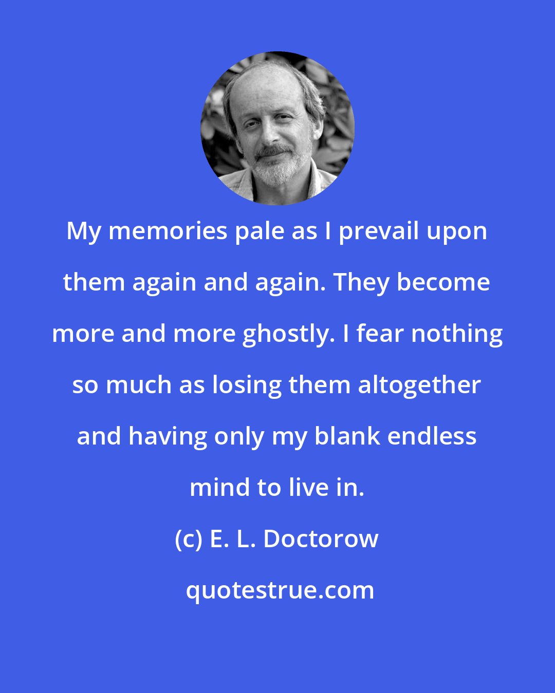 E. L. Doctorow: My memories pale as I prevail upon them again and again. They become more and more ghostly. I fear nothing so much as losing them altogether and having only my blank endless mind to live in.