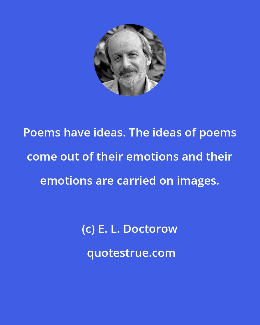 E. L. Doctorow: Poems have ideas. The ideas of poems come out of their emotions and their emotions are carried on images.