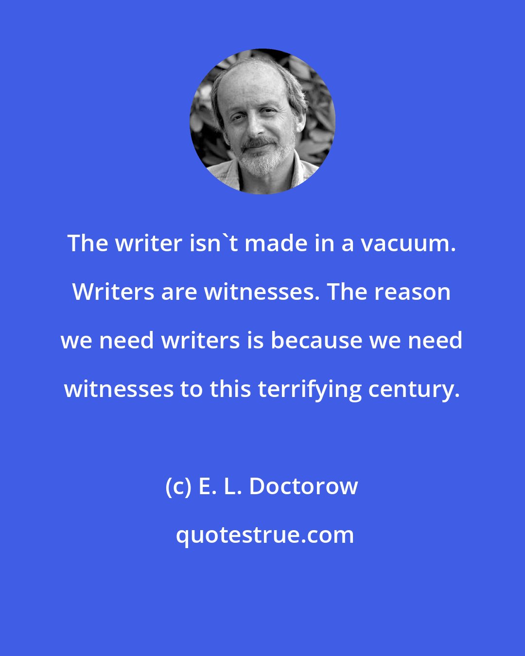 E. L. Doctorow: The writer isn't made in a vacuum. Writers are witnesses. The reason we need writers is because we need witnesses to this terrifying century.