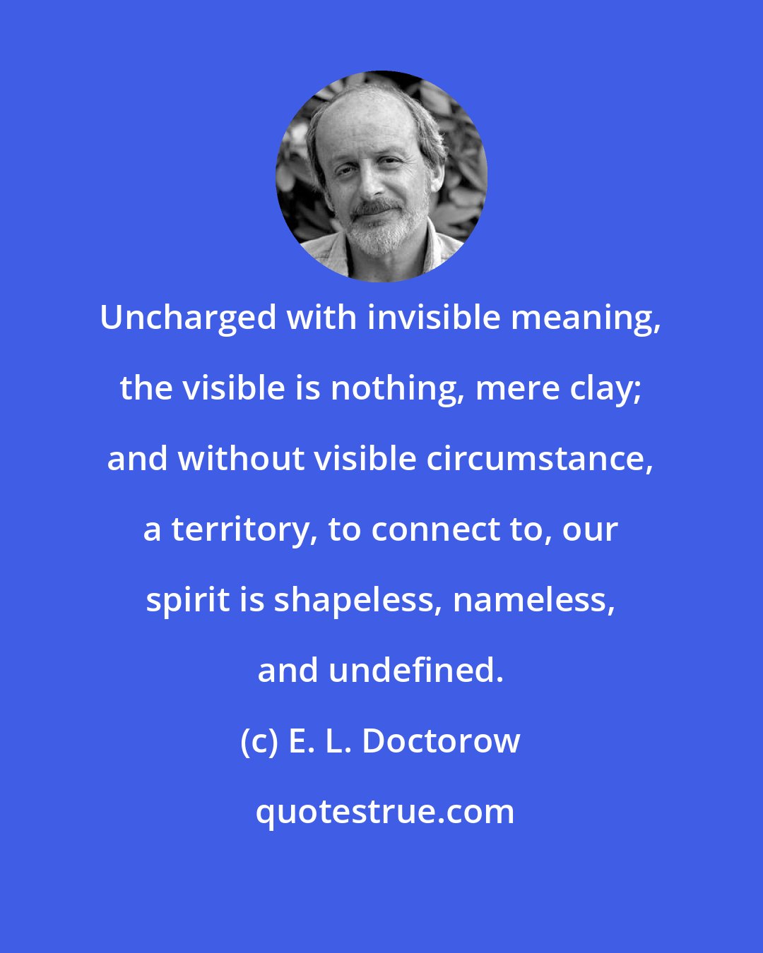 E. L. Doctorow: Uncharged with invisible meaning, the visible is nothing, mere clay; and without visible circumstance, a territory, to connect to, our spirit is shapeless, nameless, and undefined.