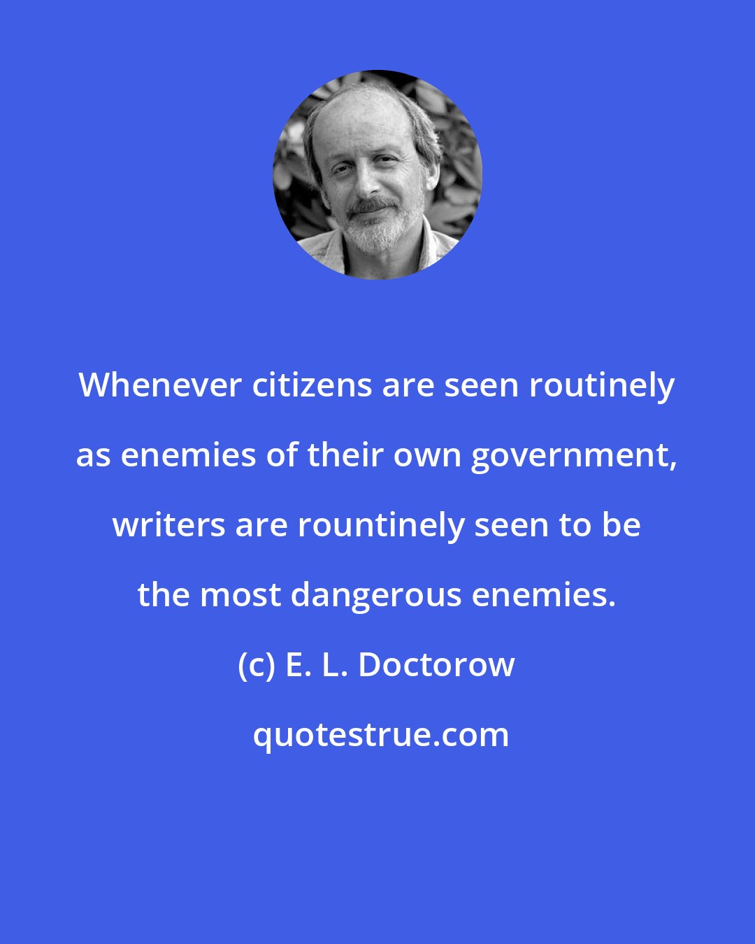 E. L. Doctorow: Whenever citizens are seen routinely as enemies of their own government, writers are rountinely seen to be the most dangerous enemies.