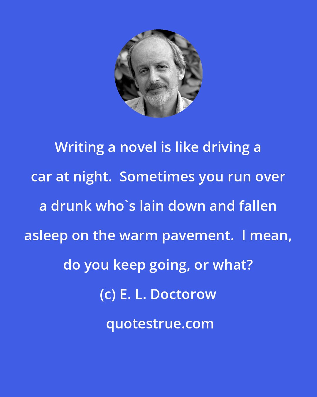 E. L. Doctorow: Writing a novel is like driving a car at night.  Sometimes you run over a drunk who's lain down and fallen asleep on the warm pavement.  I mean, do you keep going, or what?