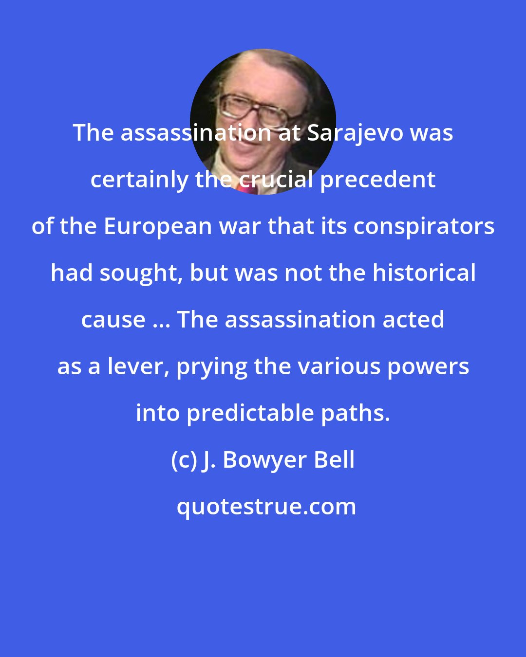 J. Bowyer Bell: The assassination at Sarajevo was certainly the crucial precedent of the European war that its conspirators had sought, but was not the historical cause ... The assassination acted as a lever, prying the various powers into predictable paths.