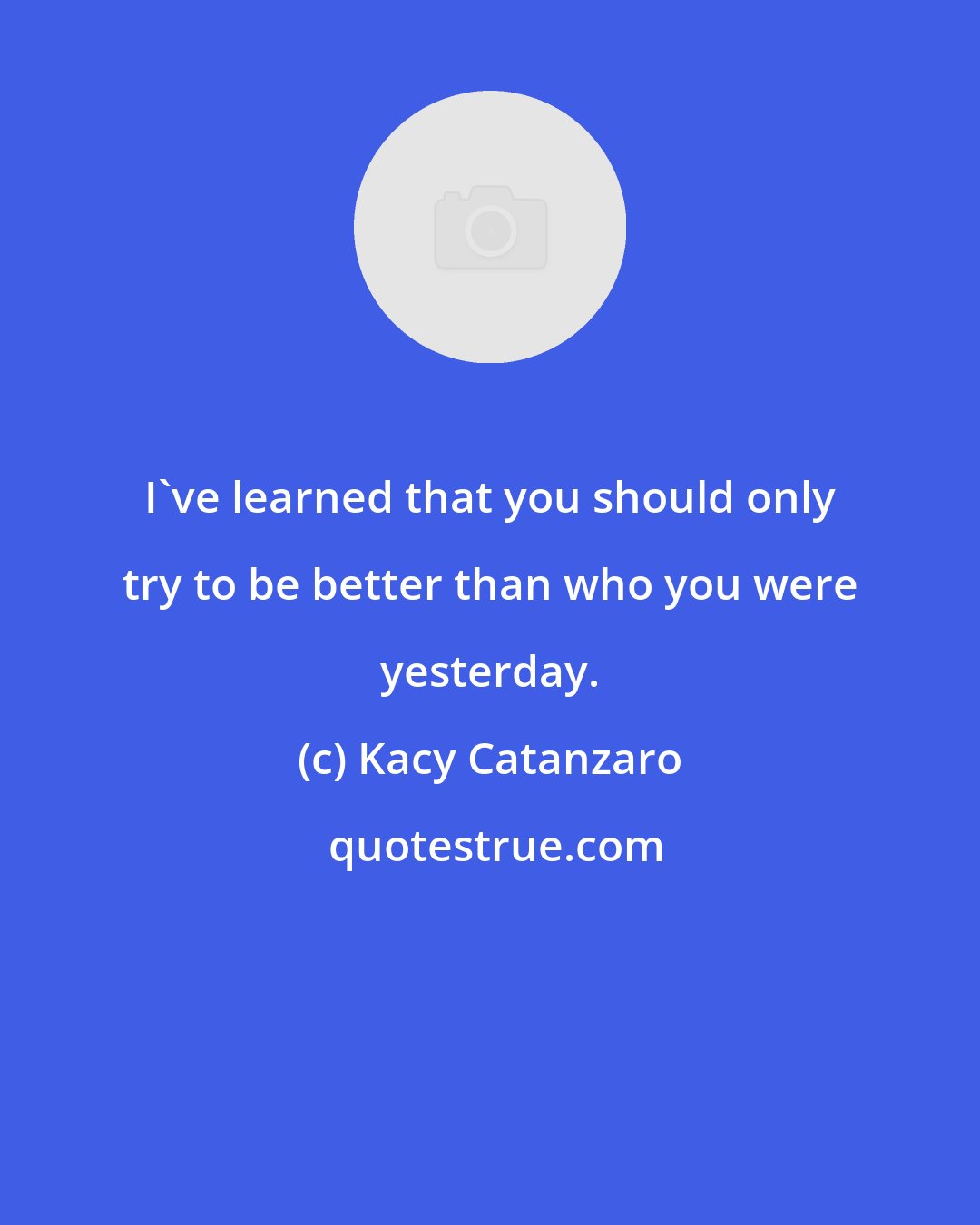 Kacy Catanzaro: I've learned that you should only try to be better than who you were yesterday.