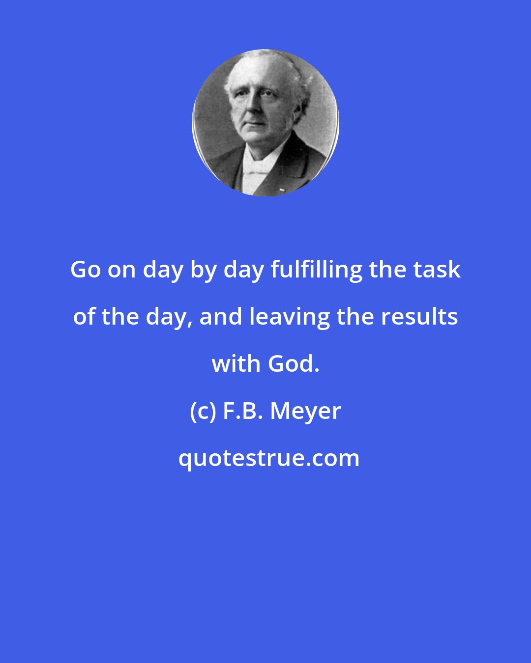 F.B. Meyer: Go on day by day fulfilling the task of the day, and leaving the results with God.