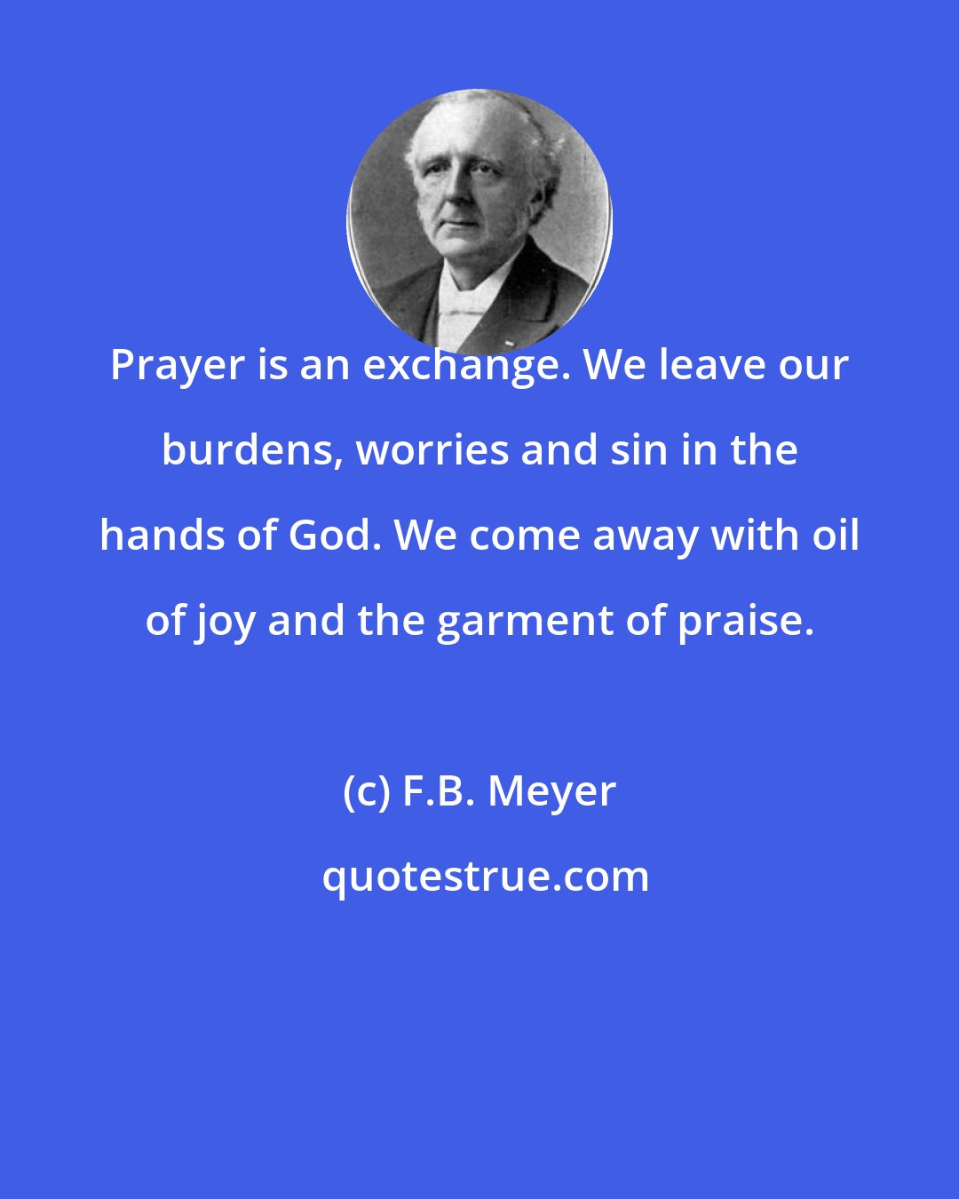 F.B. Meyer: Prayer is an exchange. We leave our burdens, worries and sin in the hands of God. We come away with oil of joy and the garment of praise.