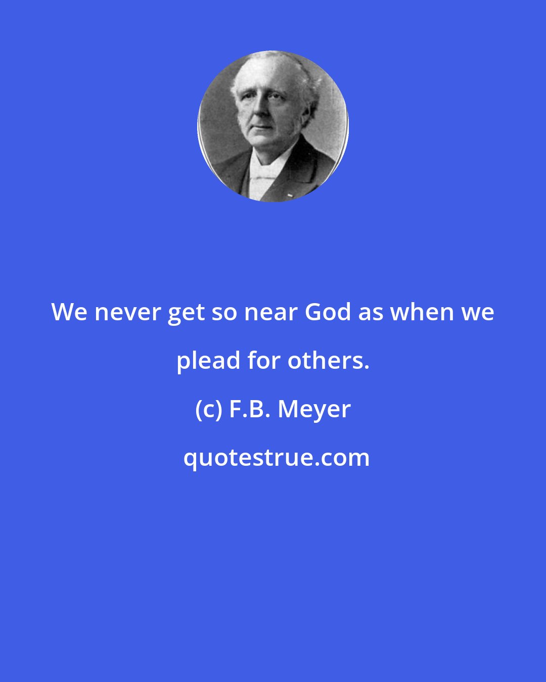 F.B. Meyer: We never get so near God as when we plead for others.