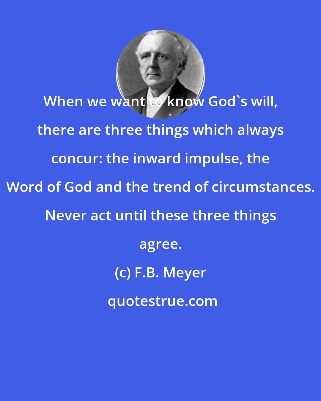 F.B. Meyer: When we want to know God's will, there are three things which always concur: the inward impulse, the Word of God and the trend of circumstances. Never act until these three things agree.