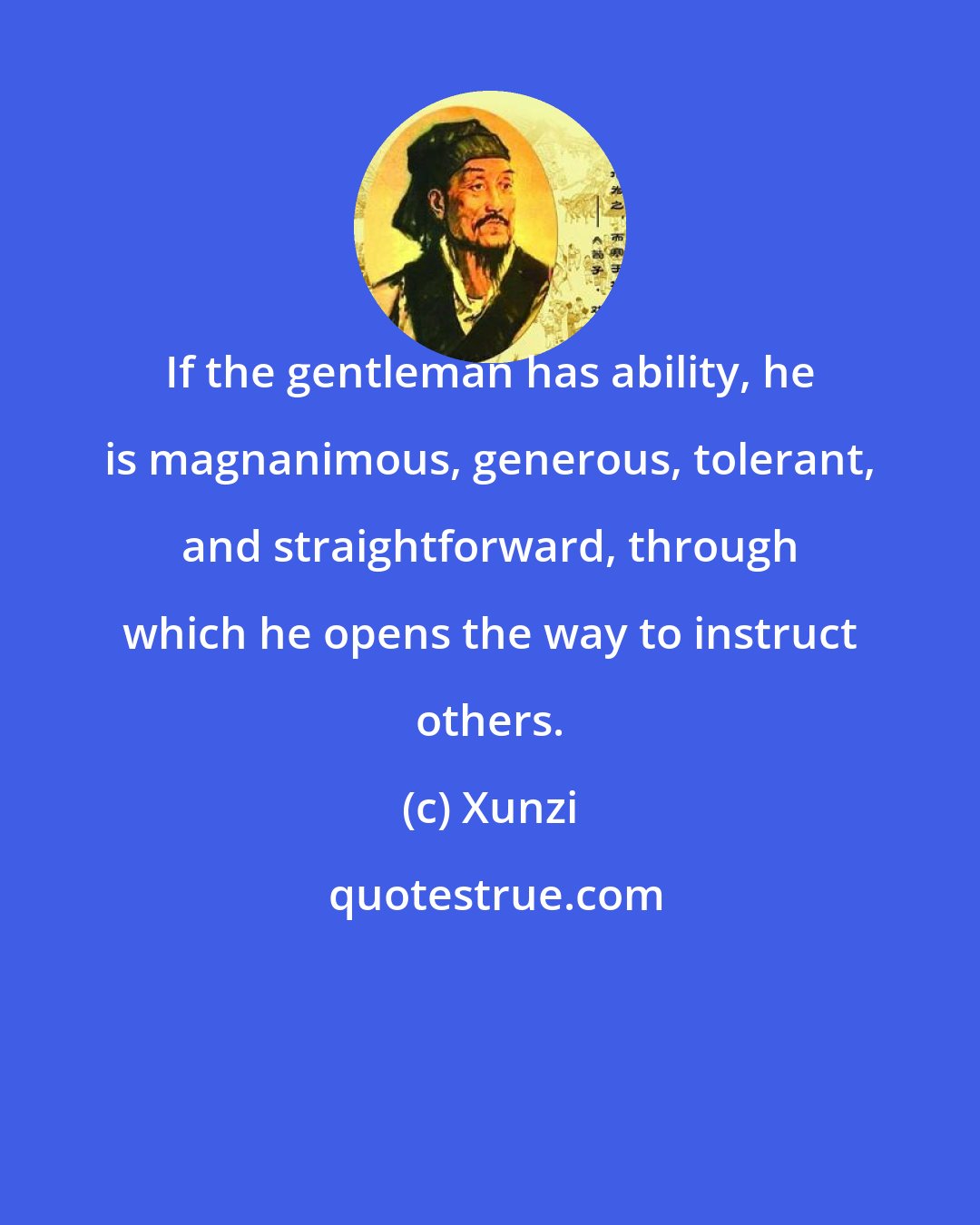 Xunzi: If the gentleman has ability, he is magnanimous, generous, tolerant, and straightforward, through which he opens the way to instruct others.