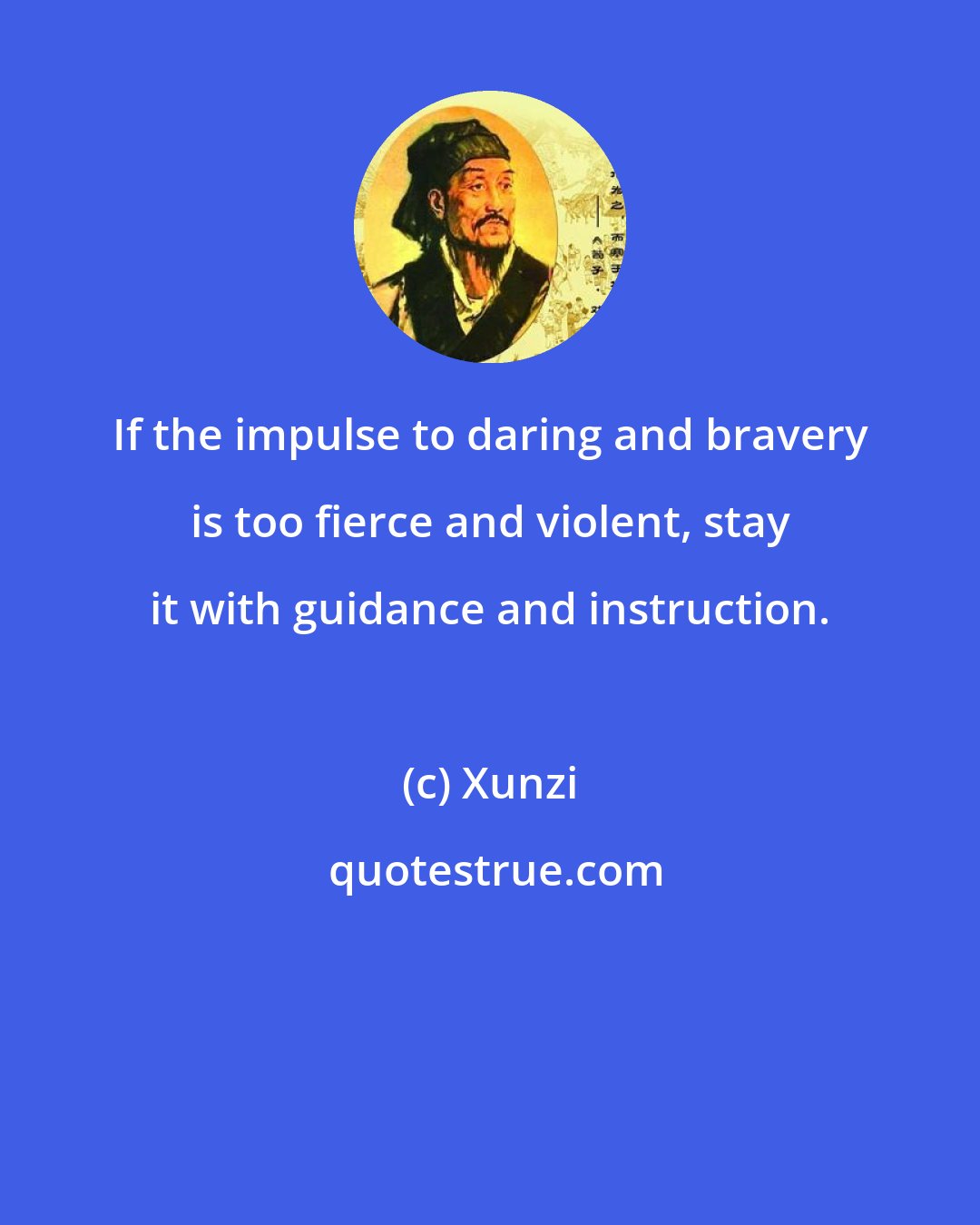 Xunzi: If the impulse to daring and bravery is too fierce and violent, stay it with guidance and instruction.