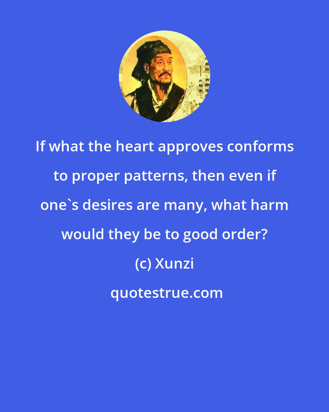 Xunzi: If what the heart approves conforms to proper patterns, then even if one's desires are many, what harm would they be to good order?