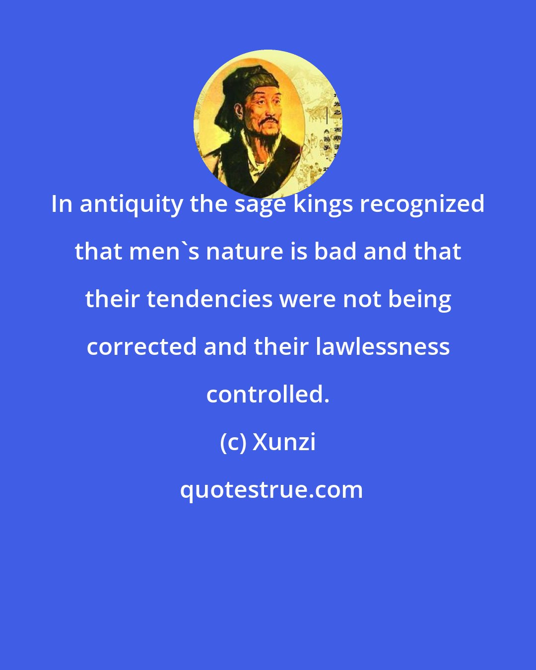 Xunzi: In antiquity the sage kings recognized that men's nature is bad and that their tendencies were not being corrected and their lawlessness controlled.