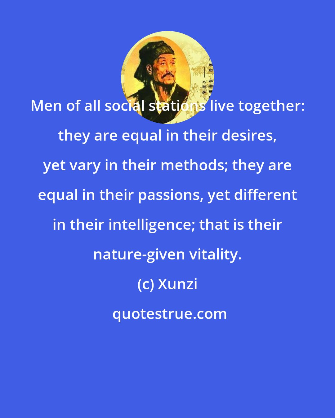 Xunzi: Men of all social stations live together: they are equal in their desires, yet vary in their methods; they are equal in their passions, yet different in their intelligence; that is their nature-given vitality.