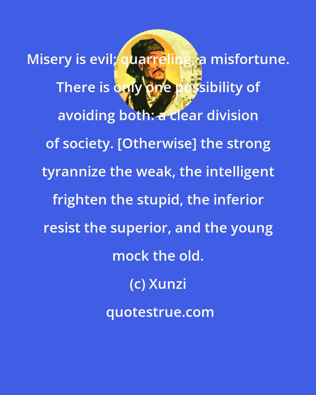 Xunzi: Misery is evil; quarreling, a misfortune. There is only one possibility of avoiding both: a clear division of society. [Otherwise] the strong tyrannize the weak, the intelligent frighten the stupid, the inferior resist the superior, and the young mock the old.