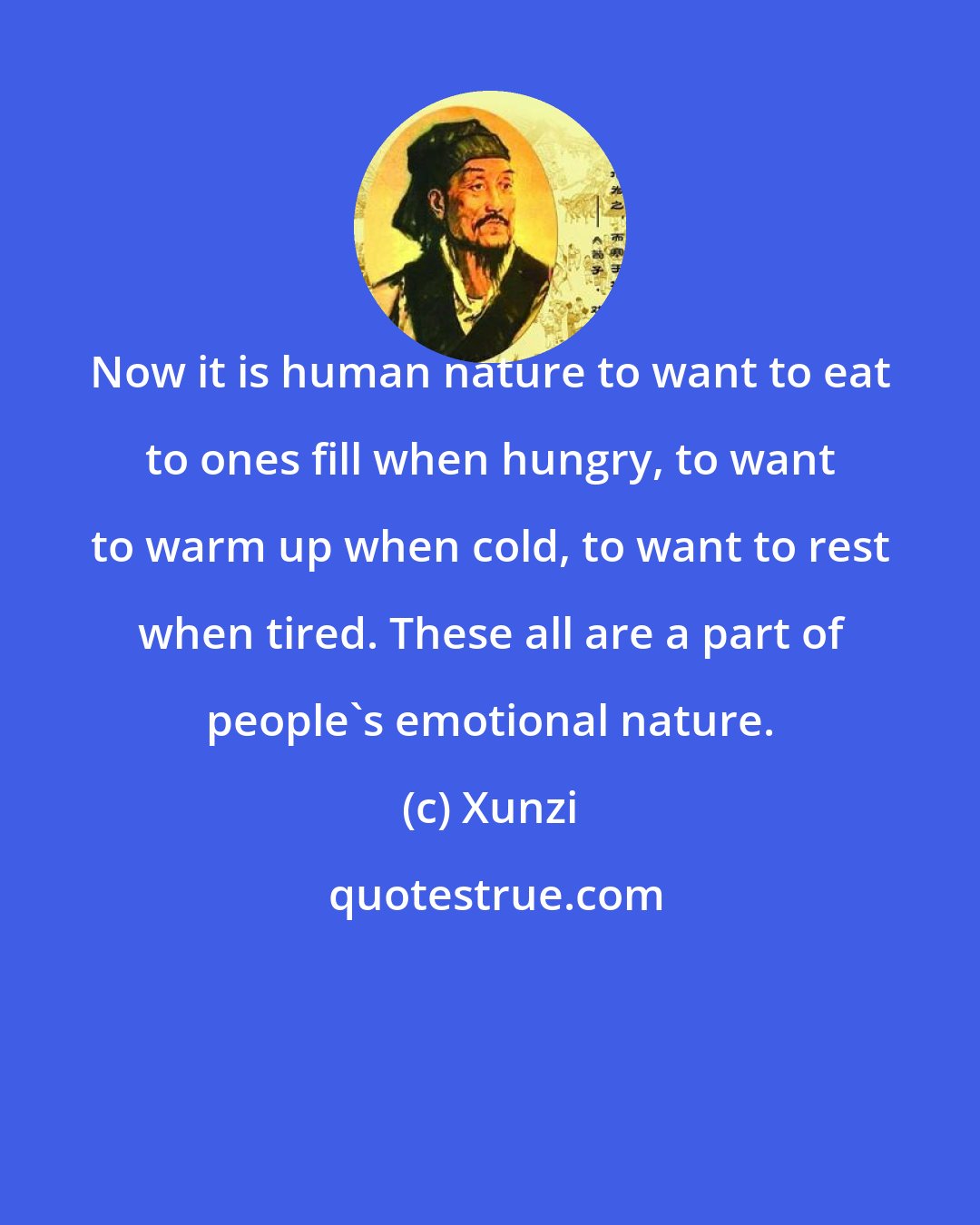 Xunzi: Now it is human nature to want to eat to ones fill when hungry, to want to warm up when cold, to want to rest when tired. These all are a part of people's emotional nature.