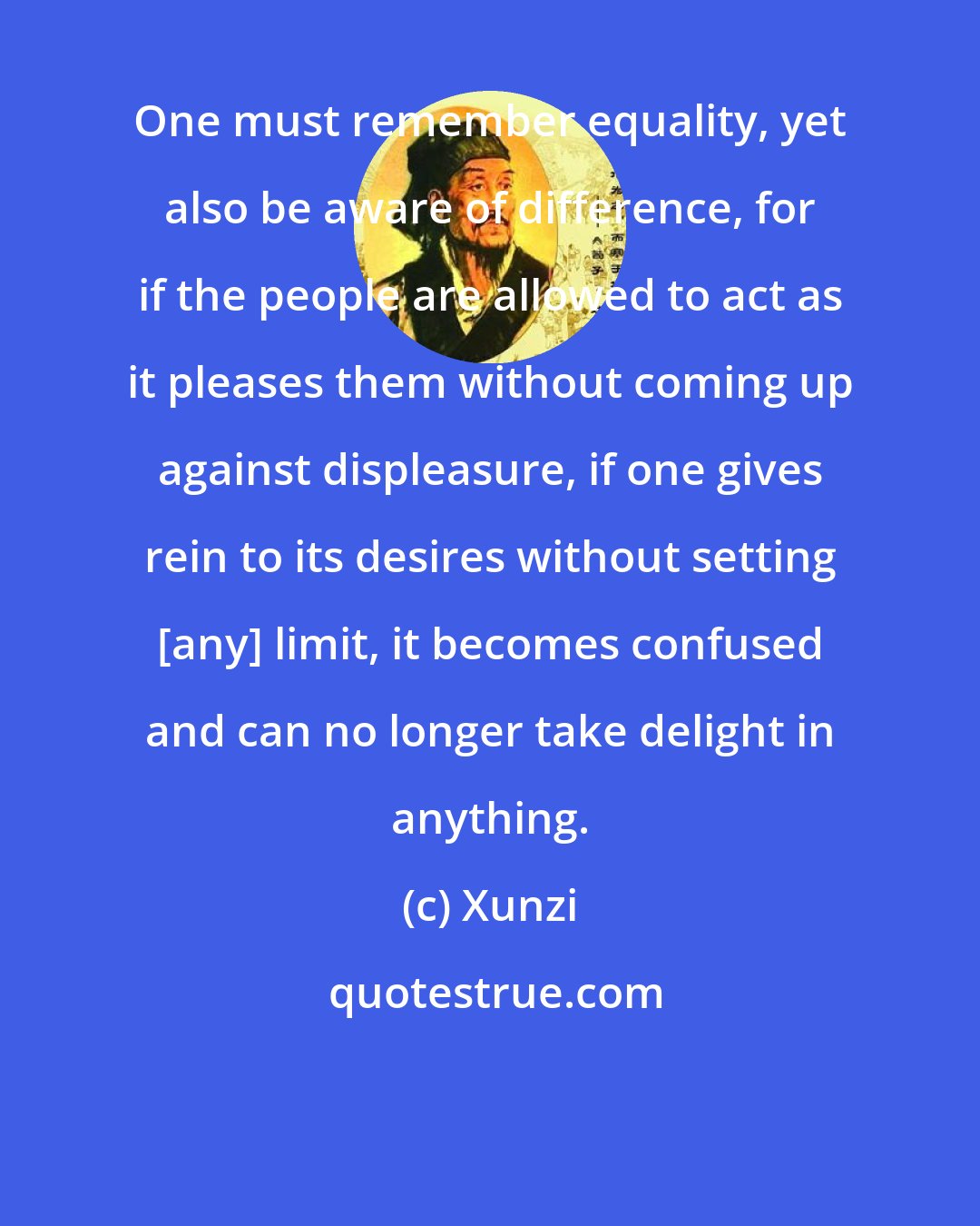 Xunzi: One must remember equality, yet also be aware of difference, for if the people are allowed to act as it pleases them without coming up against displeasure, if one gives rein to its desires without setting [any] limit, it becomes confused and can no longer take delight in anything.