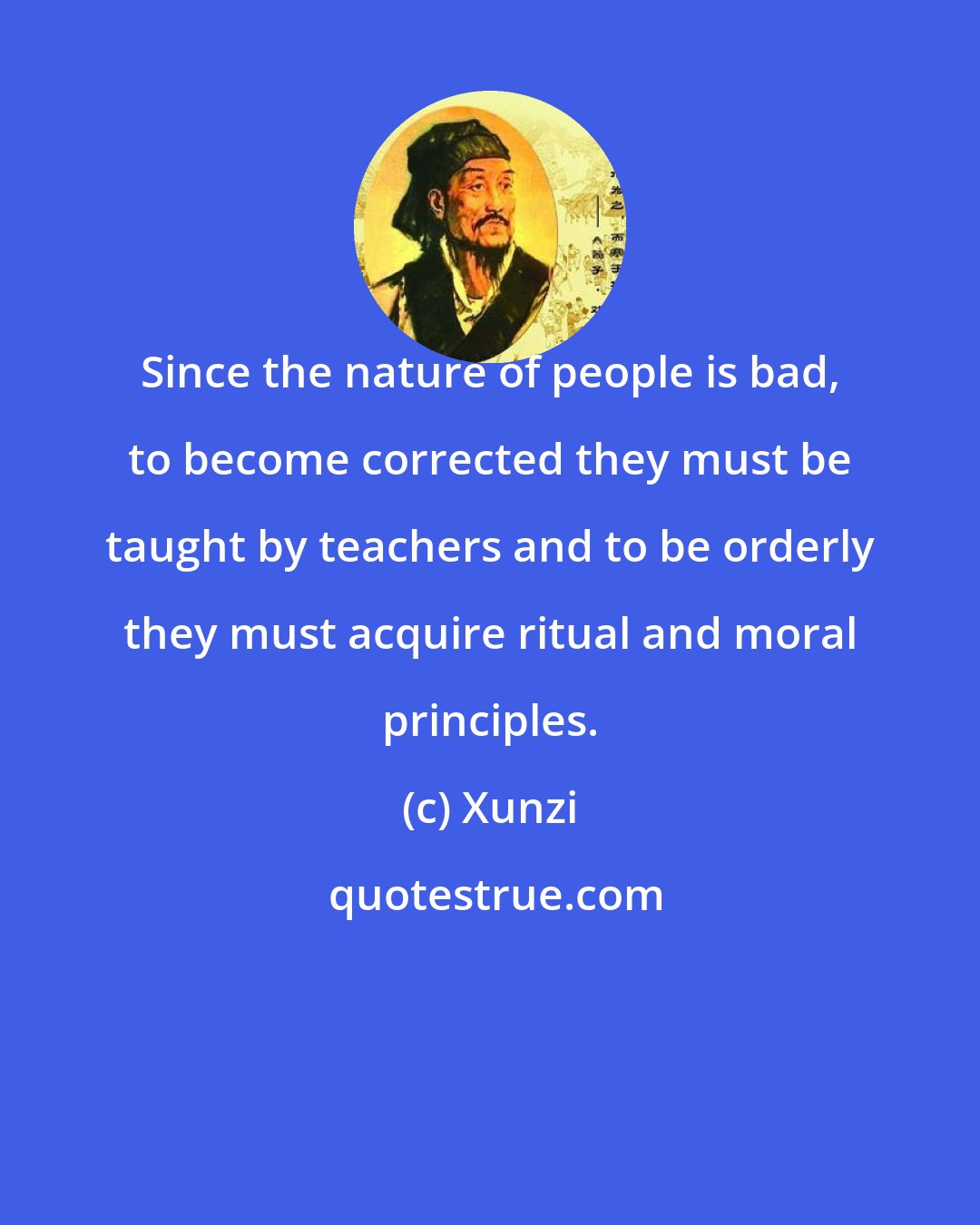 Xunzi: Since the nature of people is bad, to become corrected they must be taught by teachers and to be orderly they must acquire ritual and moral principles.